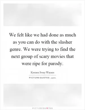 We felt like we had done as much as you can do with the slasher genre. We were trying to find the next group of scary movies that were ripe for parody Picture Quote #1