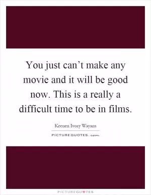 You just can’t make any movie and it will be good now. This is a really a difficult time to be in films Picture Quote #1
