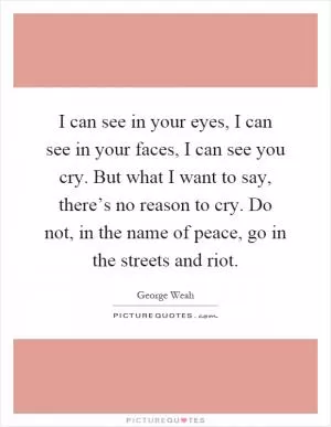 I can see in your eyes, I can see in your faces, I can see you cry. But what I want to say, there’s no reason to cry. Do not, in the name of peace, go in the streets and riot Picture Quote #1