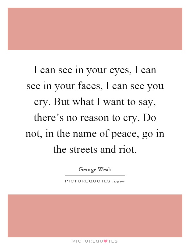 I can see in your eyes, I can see in your faces, I can see you cry. But what I want to say, there's no reason to cry. Do not, in the name of peace, go in the streets and riot Picture Quote #1
