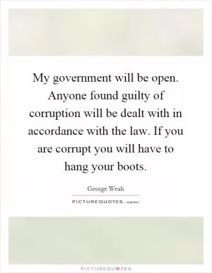 My government will be open. Anyone found guilty of corruption will be dealt with in accordance with the law. If you are corrupt you will have to hang your boots Picture Quote #1