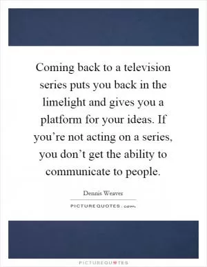 Coming back to a television series puts you back in the limelight and gives you a platform for your ideas. If you’re not acting on a series, you don’t get the ability to communicate to people Picture Quote #1