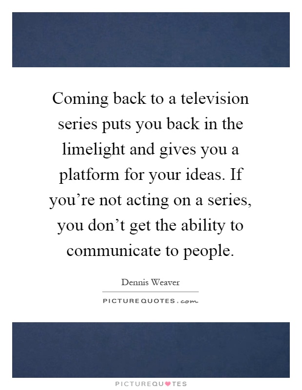 Coming back to a television series puts you back in the limelight and gives you a platform for your ideas. If you're not acting on a series, you don't get the ability to communicate to people Picture Quote #1