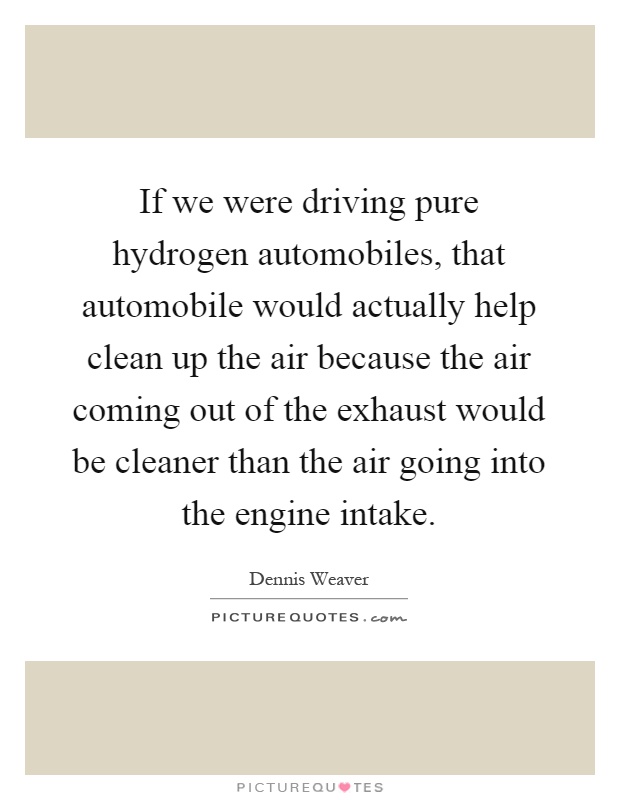 If we were driving pure hydrogen automobiles, that automobile would actually help clean up the air because the air coming out of the exhaust would be cleaner than the air going into the engine intake Picture Quote #1