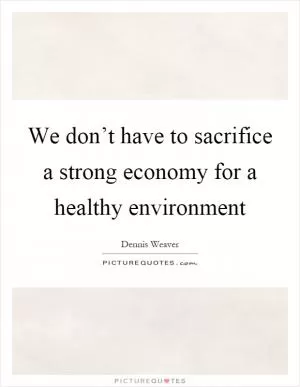 We don’t have to sacrifice a strong economy for a healthy environment Picture Quote #1