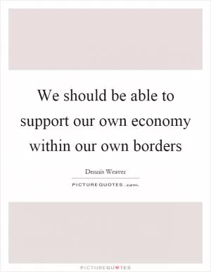 We should be able to support our own economy within our own borders Picture Quote #1