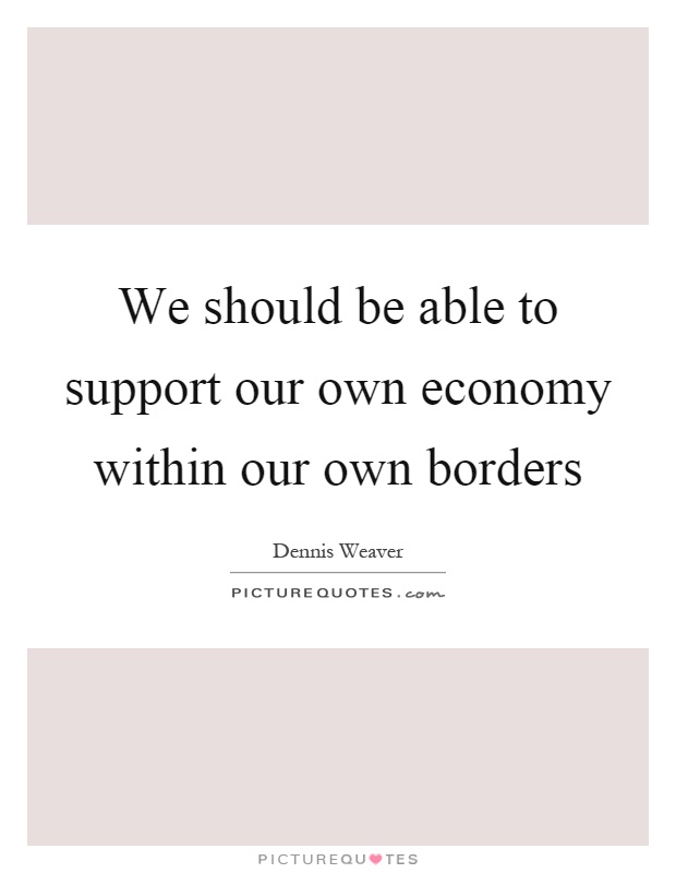 We should be able to support our own economy within our own borders Picture Quote #1