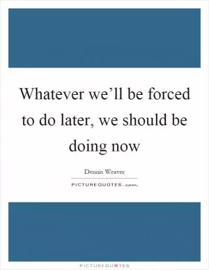 Whatever we’ll be forced to do later, we should be doing now Picture Quote #1