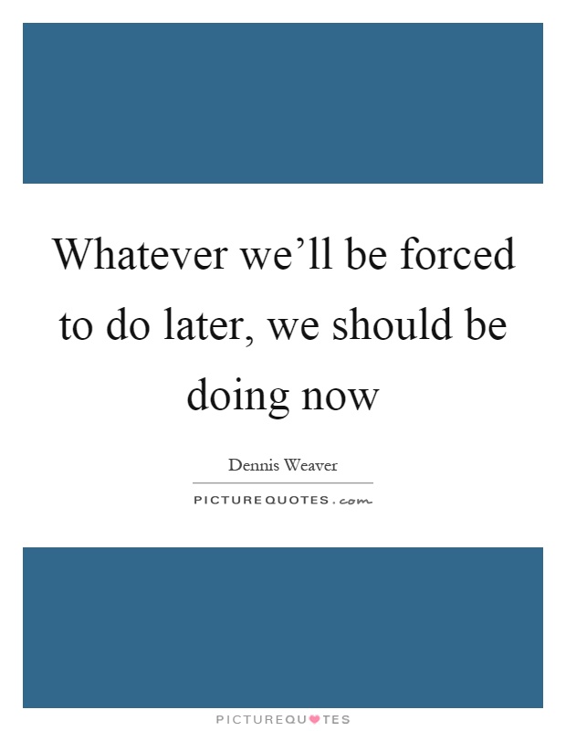 Whatever we'll be forced to do later, we should be doing now Picture Quote #1