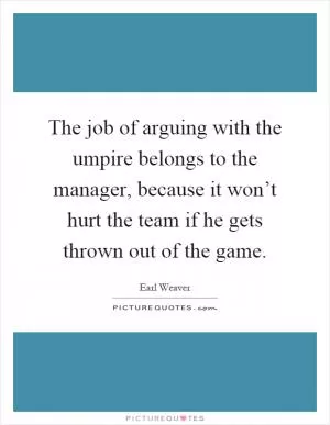The job of arguing with the umpire belongs to the manager, because it won’t hurt the team if he gets thrown out of the game Picture Quote #1