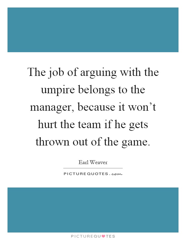 The job of arguing with the umpire belongs to the manager, because it won't hurt the team if he gets thrown out of the game Picture Quote #1