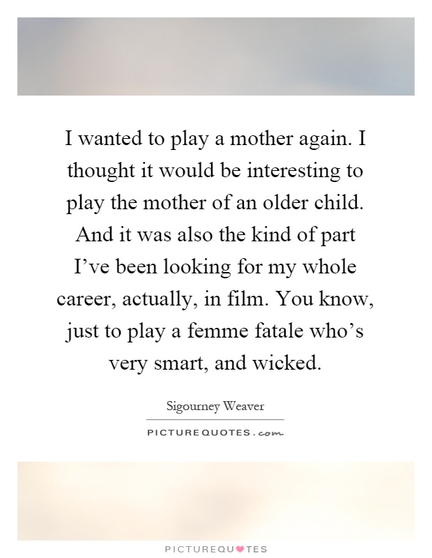 I wanted to play a mother again. I thought it would be interesting to play the mother of an older child. And it was also the kind of part I've been looking for my whole career, actually, in film. You know, just to play a femme fatale who's very smart, and wicked Picture Quote #1