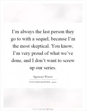 I’m always the last person they go to with a sequel, because I’m the most skeptical. You know, I’m very proud of what we’ve done, and I don’t want to screw up our series Picture Quote #1