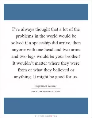 I’ve always thought that a lot of the problems in the world would be solved if a spaceship did arrive, then anyone with one head and two arms and two legs would be your brother! It wouldn’t matter where they were from or what they believed or anything. It might be good for us Picture Quote #1
