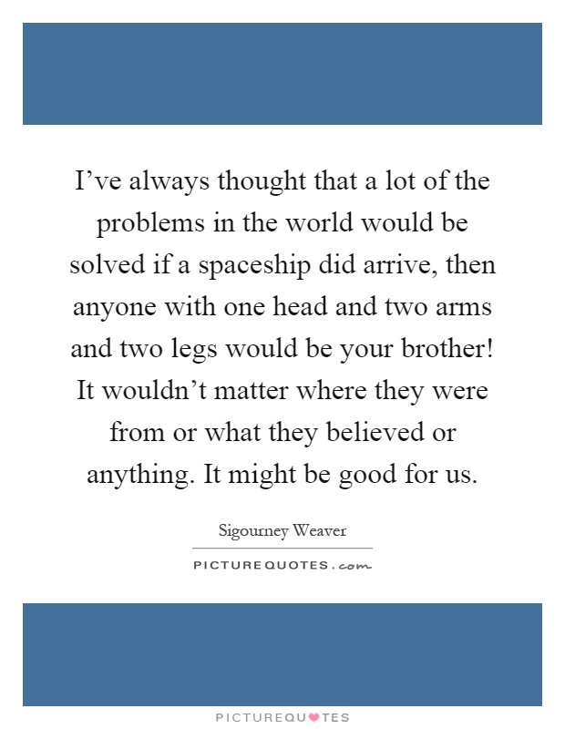 I've always thought that a lot of the problems in the world would be solved if a spaceship did arrive, then anyone with one head and two arms and two legs would be your brother! It wouldn't matter where they were from or what they believed or anything. It might be good for us Picture Quote #1