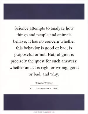Science attempts to analyze how things and people and animals behave; it has no concern whether this behavior is good or bad, is purposeful or not. But religion is precisely the quest for such answers: whether an act is right or wrong, good or bad, and why Picture Quote #1