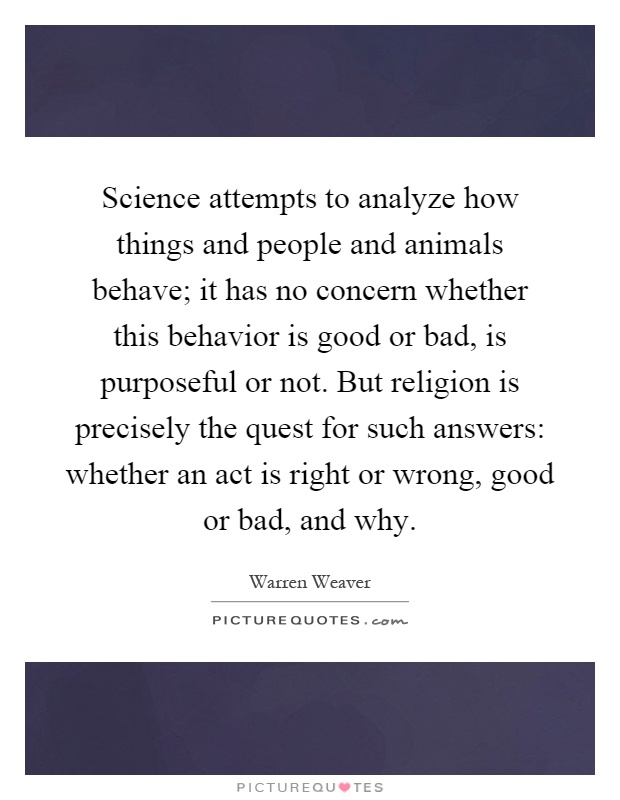 Science attempts to analyze how things and people and animals behave; it has no concern whether this behavior is good or bad, is purposeful or not. But religion is precisely the quest for such answers: whether an act is right or wrong, good or bad, and why Picture Quote #1