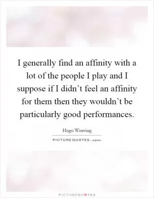I generally find an affinity with a lot of the people I play and I suppose if I didn’t feel an affinity for them then they wouldn’t be particularly good performances Picture Quote #1