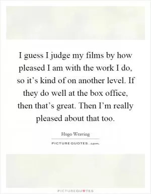 I guess I judge my films by how pleased I am with the work I do, so it’s kind of on another level. If they do well at the box office, then that’s great. Then I’m really pleased about that too Picture Quote #1