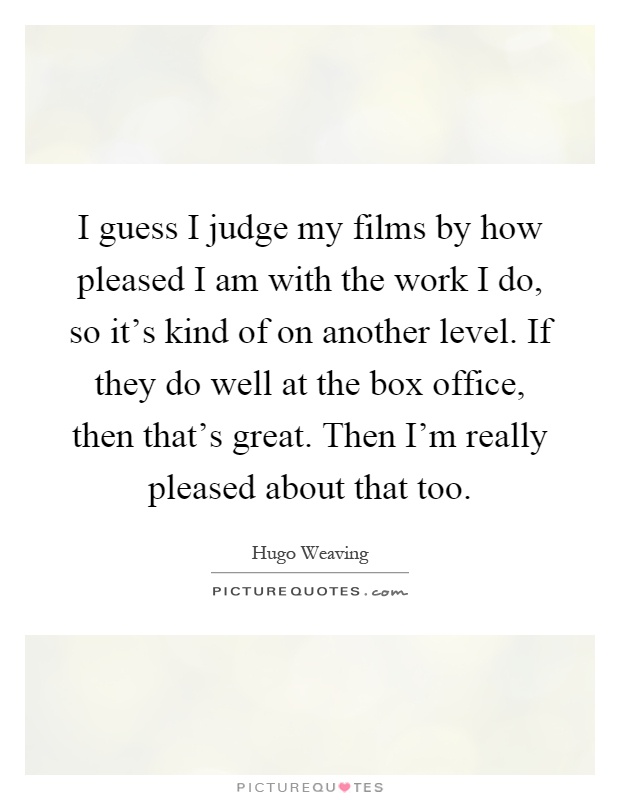 I guess I judge my films by how pleased I am with the work I do, so it's kind of on another level. If they do well at the box office, then that's great. Then I'm really pleased about that too Picture Quote #1