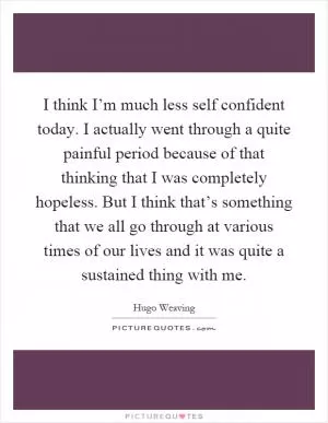 I think I’m much less self confident today. I actually went through a quite painful period because of that thinking that I was completely hopeless. But I think that’s something that we all go through at various times of our lives and it was quite a sustained thing with me Picture Quote #1