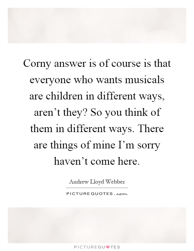 Corny answer is of course is that everyone who wants musicals are children in different ways, aren’t they? So you think of them in different ways. There are things of mine I’m sorry haven’t come here Picture Quote #1