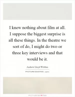 I knew nothing about film at all. I suppose the biggest surprise is all these things. In the theatre we sort of do, I might do two or three key interviews and that would be it Picture Quote #1