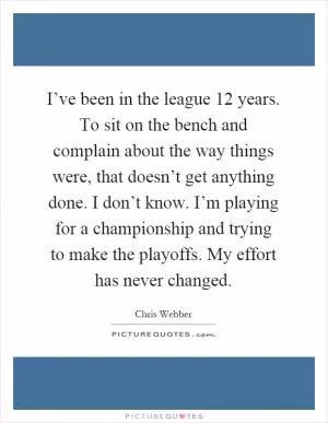 I’ve been in the league 12 years. To sit on the bench and complain about the way things were, that doesn’t get anything done. I don’t know. I’m playing for a championship and trying to make the playoffs. My effort has never changed Picture Quote #1