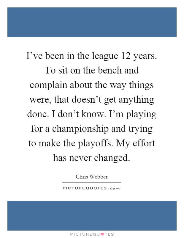 I've been in the league 12 years. To sit on the bench and complain about the way things were, that doesn't get anything done. I don't know. I'm playing for a championship and trying to make the playoffs. My effort has never changed Picture Quote #1