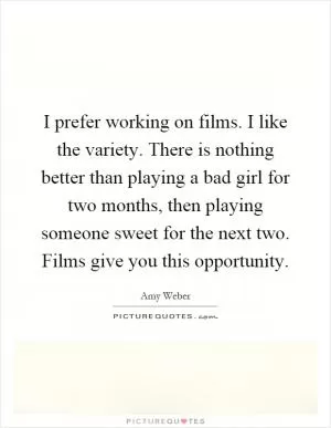 I prefer working on films. I like the variety. There is nothing better than playing a bad girl for two months, then playing someone sweet for the next two. Films give you this opportunity Picture Quote #1