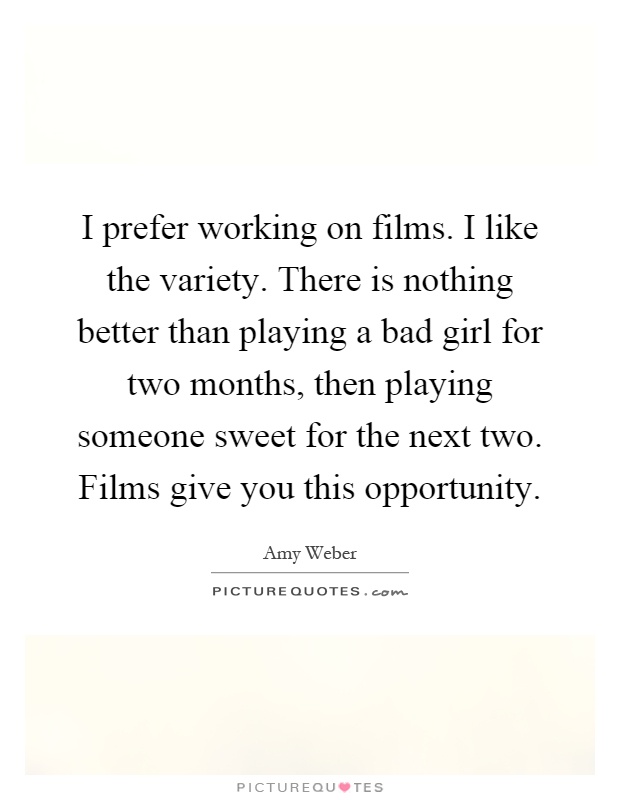 I prefer working on films. I like the variety. There is nothing better than playing a bad girl for two months, then playing someone sweet for the next two. Films give you this opportunity Picture Quote #1