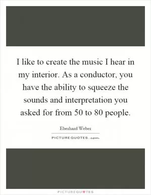 I like to create the music I hear in my interior. As a conductor, you have the ability to squeeze the sounds and interpretation you asked for from 50 to 80 people Picture Quote #1