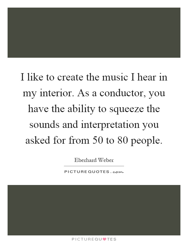 I like to create the music I hear in my interior. As a conductor, you have the ability to squeeze the sounds and interpretation you asked for from 50 to 80 people Picture Quote #1