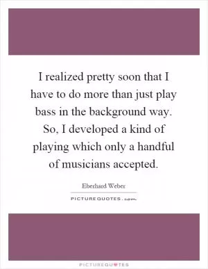 I realized pretty soon that I have to do more than just play bass in the background way. So, I developed a kind of playing which only a handful of musicians accepted Picture Quote #1