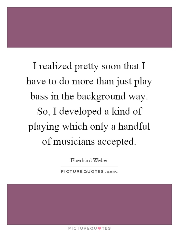 I realized pretty soon that I have to do more than just play bass in the background way. So, I developed a kind of playing which only a handful of musicians accepted Picture Quote #1