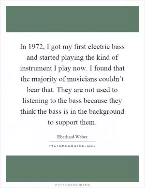 In 1972, I got my first electric bass and started playing the kind of instrument I play now. I found that the majority of musicians couldn’t bear that. They are not used to listening to the bass because they think the bass is in the background to support them Picture Quote #1