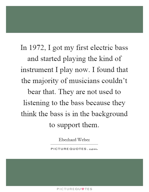 In 1972, I got my first electric bass and started playing the kind of instrument I play now. I found that the majority of musicians couldn't bear that. They are not used to listening to the bass because they think the bass is in the background to support them Picture Quote #1