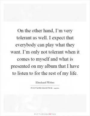 On the other hand, I’m very tolerant as well. I expect that everybody can play what they want. I’m only not tolerant when it comes to myself and what is presented on my album that I have to listen to for the rest of my life Picture Quote #1