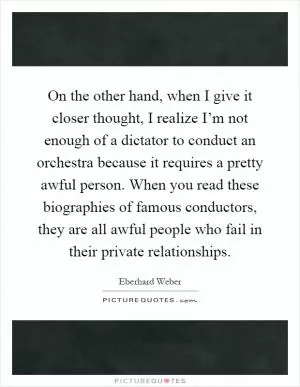On the other hand, when I give it closer thought, I realize I’m not enough of a dictator to conduct an orchestra because it requires a pretty awful person. When you read these biographies of famous conductors, they are all awful people who fail in their private relationships Picture Quote #1