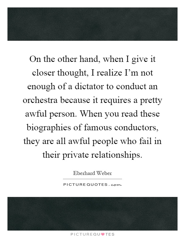 On the other hand, when I give it closer thought, I realize I'm not enough of a dictator to conduct an orchestra because it requires a pretty awful person. When you read these biographies of famous conductors, they are all awful people who fail in their private relationships Picture Quote #1