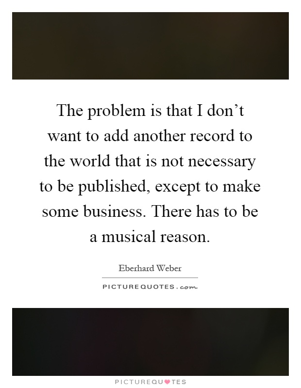 The problem is that I don't want to add another record to the world that is not necessary to be published, except to make some business. There has to be a musical reason Picture Quote #1