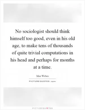 No sociologist should think himself too good, even in his old age, to make tens of thousands of quite trivial computations in his head and perhaps for months at a time Picture Quote #1