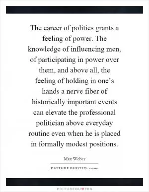 The career of politics grants a feeling of power. The knowledge of influencing men, of participating in power over them, and above all, the feeling of holding in one’s hands a nerve fiber of historically important events can elevate the professional politician above everyday routine even when he is placed in formally modest positions Picture Quote #1
