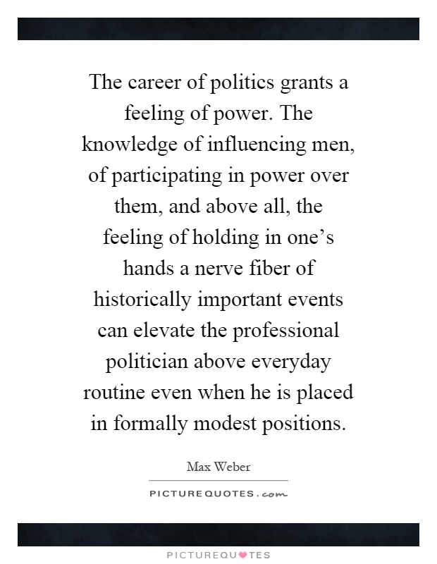 The career of politics grants a feeling of power. The knowledge of influencing men, of participating in power over them, and above all, the feeling of holding in one's hands a nerve fiber of historically important events can elevate the professional politician above everyday routine even when he is placed in formally modest positions Picture Quote #1
