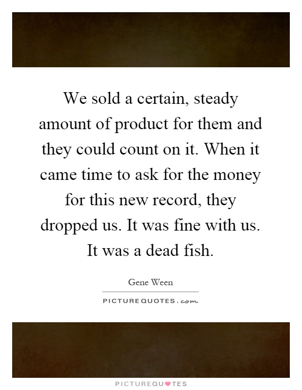We sold a certain, steady amount of product for them and they could count on it. When it came time to ask for the money for this new record, they dropped us. It was fine with us. It was a dead fish Picture Quote #1