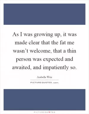As I was growing up, it was made clear that the fat me wasn’t welcome, that a thin person was expected and awaited, and impatiently so Picture Quote #1