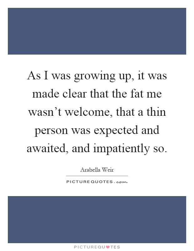 As I was growing up, it was made clear that the fat me wasn't welcome, that a thin person was expected and awaited, and impatiently so Picture Quote #1