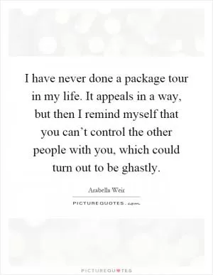 I have never done a package tour in my life. It appeals in a way, but then I remind myself that you can’t control the other people with you, which could turn out to be ghastly Picture Quote #1