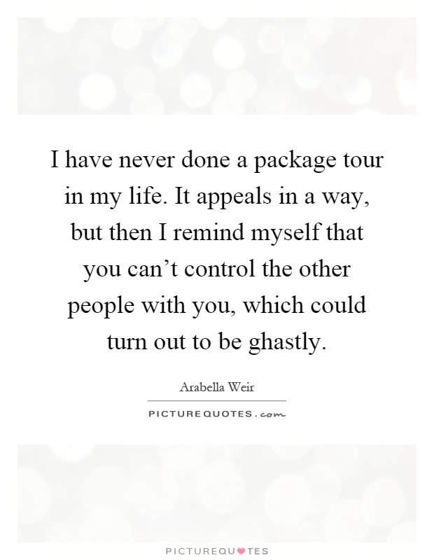 I have never done a package tour in my life. It appeals in a way, but then I remind myself that you can't control the other people with you, which could turn out to be ghastly Picture Quote #1