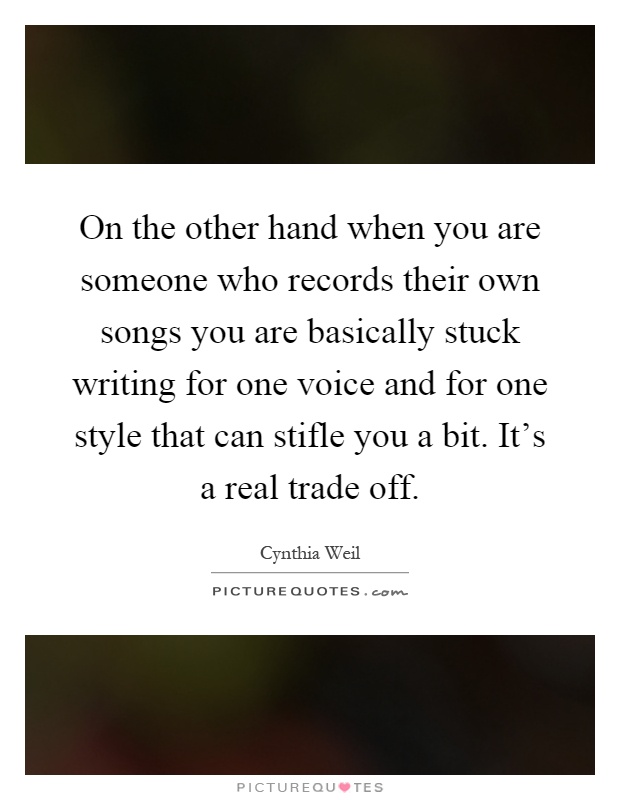 On the other hand when you are someone who records their own songs you are basically stuck writing for one voice and for one style that can stifle you a bit. It's a real trade off Picture Quote #1